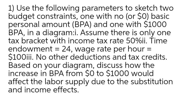 1) Use the following parameters to sketch two
budget constraints, one with no (or $0) basic
personal amount (BPA) and one with $1000
BPA, in a diagram:i. Assume there is only one
tax bracket with income tax rate 50%ii. ŤTime
endowment = 24, wage rate per hour =
$100iii. No other deductions and tax credits.
Based on your diagram, discuss how the
increase in BPA from $0 to $1000 would
affect the labor supply due to the substitution
and income effects.
