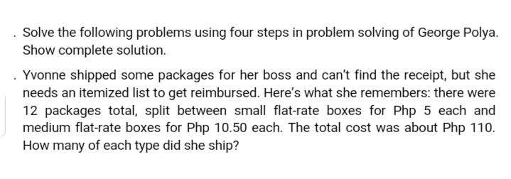 Solve the following problems using four steps in problem solving of George Polya.
Show complete solution.
. Yvonne shipped some packages for her boss and can't find the receipt, but she
needs an itemized list to get reimbursed. Here's what she remembers: there were
12 packages total, split between small flat-rate boxes for Php 5 each and
medium flat-rate boxes for Php 10.50 each. The total cost was about Php 110.
How many of each type did she ship?
