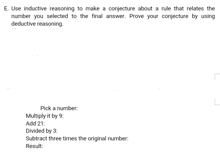 E. Use inductive reasoning to make a conjecture about a rule that relates the
number you selected to the final answer. Prove your conjecture by using
deductive reasoning.
Pick a number:
Multiply it by 9:
Add 21:
Divided by 3:
Subtract three times the original number:
Result:
