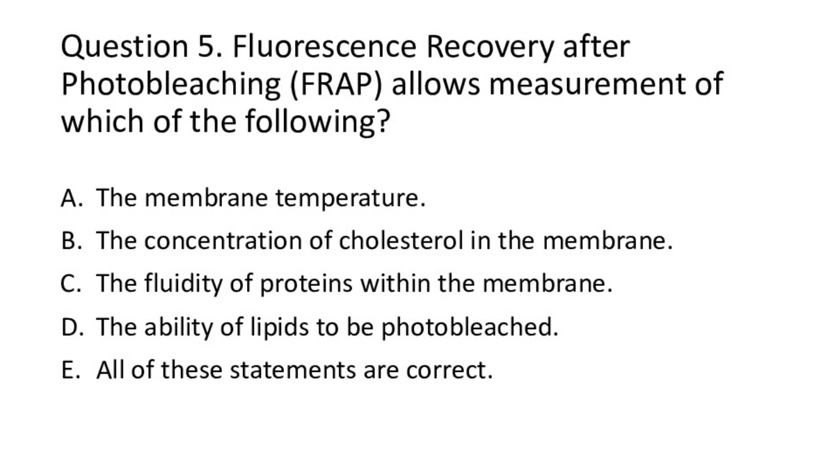 Question 5. Fluorescence Recovery after
Photobleaching (FRAP) allows measurement of
which of the following?
A. The membrane temperature.
B. The concentration of cholesterol in the membrane.
C. The fluidity of proteins within the membrane.
D. The ability of lipids to be photobleached.
E. All of these statements are correct.
