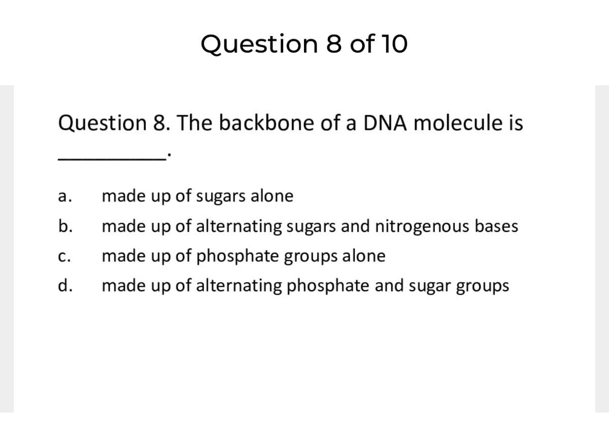 Question 8 of 10
Question 8. The backbone of a DNA molecule is
а.
made up of sugars alone
b.
made up of alternating sugars and nitrogenous bases
С.
made up of phosphate groups alone
d.
made up of alternating phosphate and sugar groups
