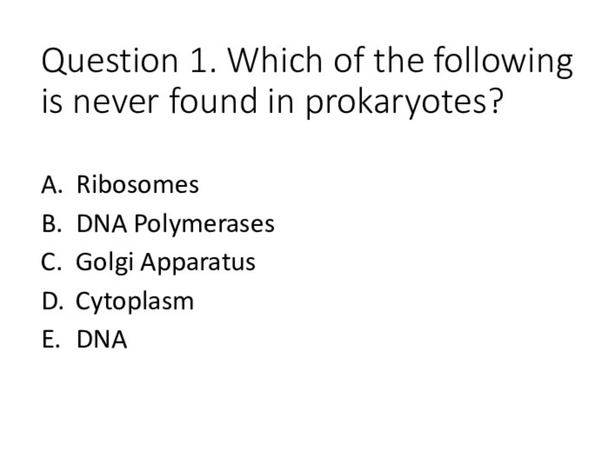 Question 1. Which of the following
is never found in prokaryotes?
A. Ribosomes
B. DNA Polymerases
C. Golgi Apparatus
D. Cytoplasm
E. DNA
