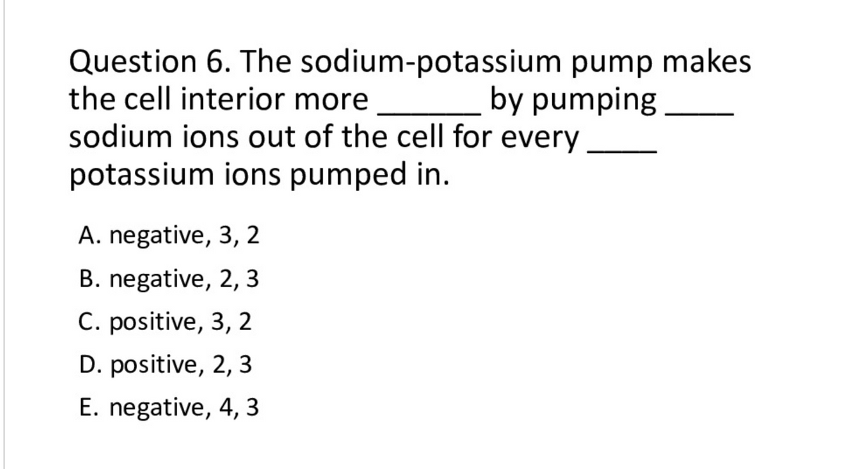 Question 6. The sodium-potassium pump makes
the cell interior more
sodium ions out of the cell for every
by pumping
potassium ions pumped in.
A. negative, 3, 2
B. negative, 2, 3
C. positive, 3, 2
D. positive, 2, 3
E. negative, 4, 3
