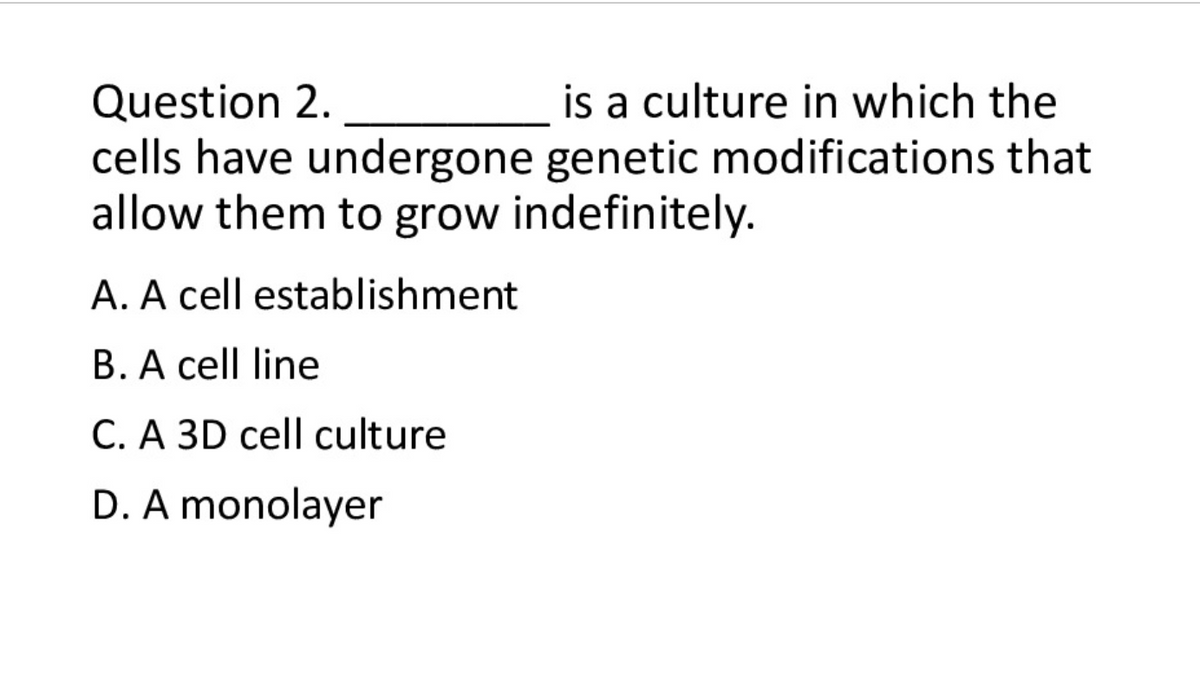 is a culture in which the
Question 2.
cells have undergone genetic modifications that
allow them to grow indefinitely.
A. A cell establishment
B. A cell line
C. A 3D cell culture
D. A monolayer
