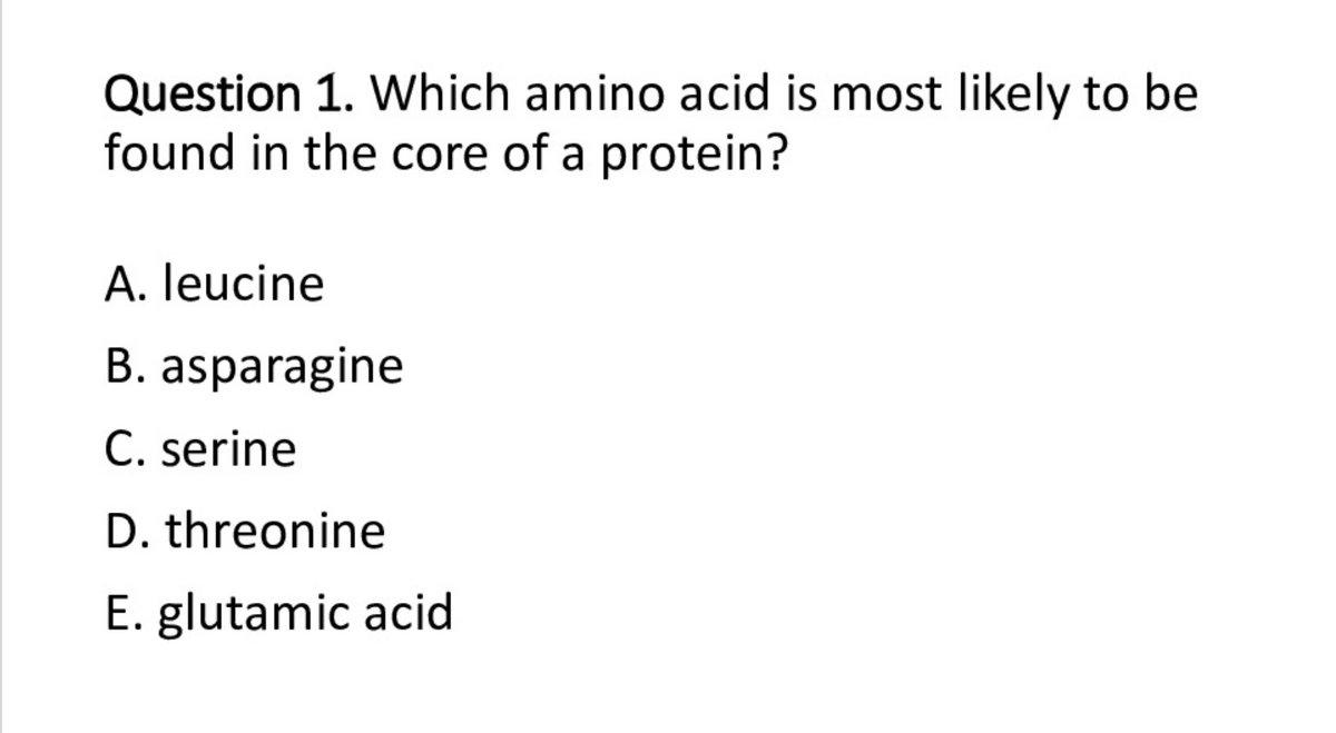 Question 1. Which amino acid is most likely to be
found in the core of a protein?
A. leucine
B. asparagine
C. serine
D. threonine
E. glutamic acid
