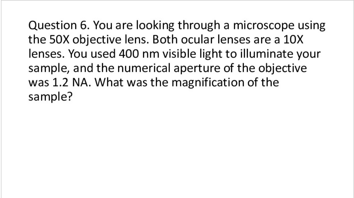 Question 6. You are looking through a microscope using
the 50X objective lens. Both ocular lenses are a 10X
lenses. You used 400 nm visible light to illuminate your
sample, and the numerical aperture of the objective
was 1.2 NA. What was the magnification of the
sample?
