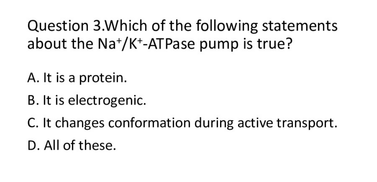 Question 3.Which of the following statements
about the Na*/K*-ATPase pump is true?
A. It is a protein.
B. It is electrogenic.
C. It changes conformation during active transport.
D. All of these.
