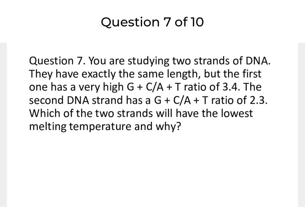 Question 7 of 10
Question 7. You are studying two strands of DNA.
They have exactly the same length, but the first
one has a very high G + C/A +T ratio of 3.4. The
second DNA strand has a G + C/A + T ratio of 2.3.
Which of the two strands will have the lowest
melting temperature and why?
