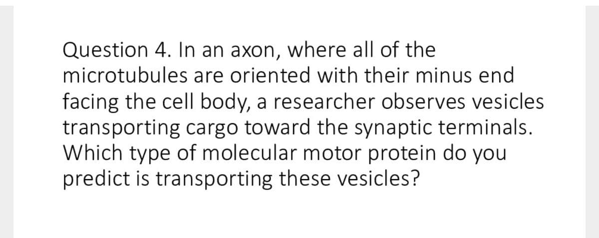 Question 4. In an axon, where all of the
microtubules are oriented with their minus end
facing the cell body, a researcher observes vesicles
transporting cargo toward the synaptic terminals.
Which type of molecular motor protein do you
predict is transporting these vesicles?
