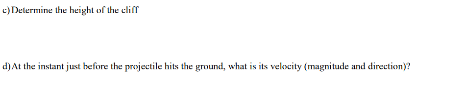 c) Determine the height of the cliff
d)At the instant just before the projectile hits the ground, what is its velocity (magnitude and direction)?
