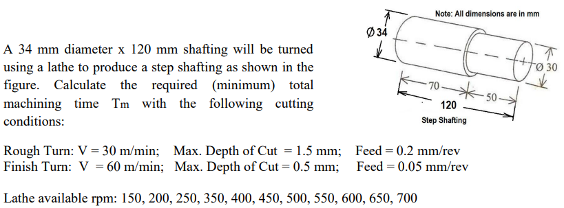 Note: All dimensions are in mm
Ø 34
A 34 mm diameter x 120 mm shafting will be turned
using a lathe to produce a step shafting as shown in the
figure. Calculate the required (minimum) total
machining time Tm with the following cutting
30
-70-
50
120
conditions:
Step Shafting
Rough Turn: V = 30 m/min; Max. Depth of Cut = 1.5 mm; Feed = 0.2 mm/rev
Finish Turn: V = 60 m/min; Max. Depth of Cut = 0.5 mm; Feed = 0.05 mm/rev
Lathe available rpm: 150, 200, 250, 350, 400, 450, 500, 550, 600, 650, 700
