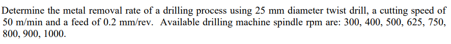 Determine the metal removal rate of a drilling process using 25 mm diameter twist drill, a cutting speed of
50 m/min and a feed of 0.2 mm/rev. Available drilling machine spindle rpm are: 300, 400, 500, 625, 750,
800, 900, 1000.
