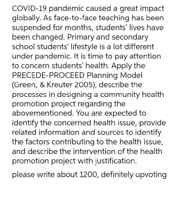 COVID-19 pandemic caused a great impact
globally. As face-to-face teaching has been
suspended for months, students' lives have
been changed. Primary and secondary
school students' lifestyle is a lot different
under pandemic. It is time to pay attention
to concern students' health. Apply the
PRECEDE-PROCEED Planning Model
(Green, & Kreuter 2005), describe the
processes in designing a community health
promotion project regarding the
abovementioned. You are expected to
identify the concerned health issue, provide
related information and sources to identify
the factors contributing to the health issue,
and describe the intervention of the health
promotion project with justification.
please write about 1200, definitely upvoting
