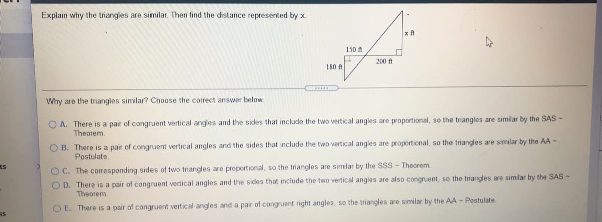 Explain why the triangles are similar. Then find the distance represented by x.
x ft
150 ft
200 ft
180 ft
Why are the triangles similar? Choose the correct answer below.
O A. There is a pair of congruent vertical angles and the sides that include the two vertical angles are proportional, so the triangles are similar by the SAS -
Theorem.
O B. There is a pair of congruent vertical angles and the sides that include the two vertical angles are proportional, so the triangles are similar by the AA -
Postulate.
ts
O C. The corresponding sides of two triangles are proportional, so the triangles are similar by the SSS Theorem.
O D. There is a pair of congruent vertical angles and the sides that include the two vertical angles are also congruent, so the triangles are similar by the SAS -
Theorem.
E. There is a pair of congruent vertical angles and a pair of congruent right angles, so the triangles are similar by the AA - Postulate.
SS

