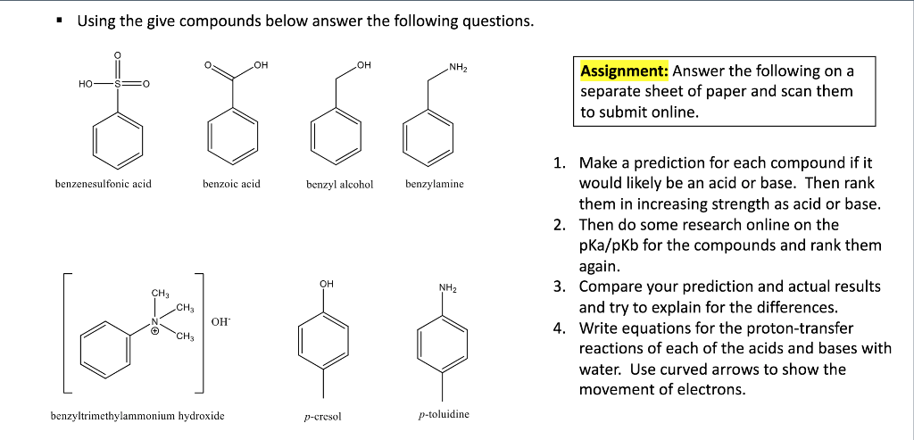 Using the give compounds below answer the following questions.
NH2
Assignment: Answer the following on a
separate sheet of paper and scan them
to submit online.
HO
HO
HO FS =O
1. Make a prediction for each compound if it
would likely be an acid or base. Then rank
them in increasing strength as acid or base.
benzenesulfonic acid
benzoic acid
benzyl alcohol
benzylamine
2. Then do some research online on the
pka/pkb for the compounds and rank them
again.
3. Compare your prediction and actual results
and try to explain for the differences.
4. Write equations for the proton-transfer
он
NH2
CH3
CH3
OH
OCH3
reactions of each of the acids and bases with
water. Use curved arrows to show the
movement of electrons.
benzyltrimethylammonium hydroxide
р-сгesol
p-toluidine
