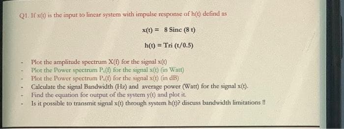 Q1. If x(t) is the input to linear system with impulse response of h(t) defind as
x(t) = 8 Sinc (8 t)
h(t) = Tri (t/0.5)
Plot the amplitude spectrum X(f) for the signal x(t)
Plot the Power spectrum P.() for the signal x(t) (in Watt)
Plot the Power spectrum P.(f) for the signal x(t) (in dB)
Calculate the signal Bandwidth (Hz) and average power (Watt) for the signal x(t).
Find the equation for output of the system y(t) and plot it.
Is it possible to transmit signal x(t) through system h(t)? discuss bandwidth limitations !!
