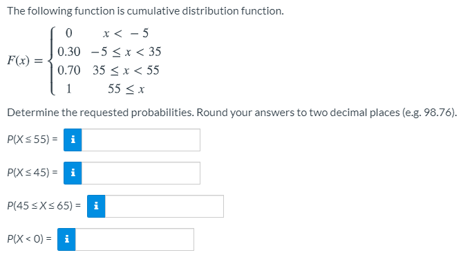 The following function is cumulative distribution function.
x < - 5
0.30 -5 <x < 35
F(x)
0.70 35 < x < 55
1
55 < x
Determine the requested probabilities. Round your answers to two decimal places (e.g. 98.76).
P(X< 55) = i
P(X< 45) =
P(45 <X< 65) = i
P(X < 0) = i
