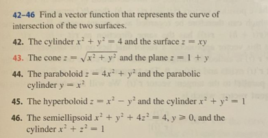 42-46 Find a vector function that represents the curve of
intersection of the two surfaces.
42. The cylinder x + y² = 4 and the surface z = xy
-1+ y
%3D
43. The cone z = x? + y? and the plane z =
1 +
44. The paraboloid z = 4x² + y² and the parabolic
cylinder y = x
45. The hyperboloid z =x - y' and the cylinder x + y² = 1
46. The semiellipsoid x + y + 4z? = 4, y > 0, and the
cylinder x + 2 = 1
%3D
