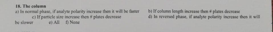 18. The column
a) In normal phase, if analyte polarity increase then it will be faster
c) If particle size increase then # plates decrease
e) All f) None
b) If column length increase then # plates decrease
d) In reversed phase, if analyte polarity increase then it will
be slower
