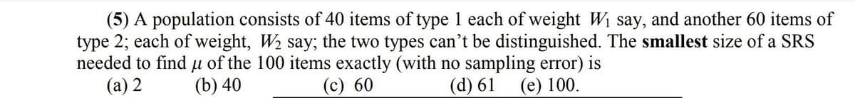 (5) A population consists of 40 items of type 1 each of weight Wi say, and another 60 items of
type 2; each of weight, W2 say; the two types can't be distinguished. The smallest size of a SRS
needed to find µ of the 100 items exactly (with no sampling error) is
(а) 2
(b) 40
(c) 60
(d) 61
(е) 100.
