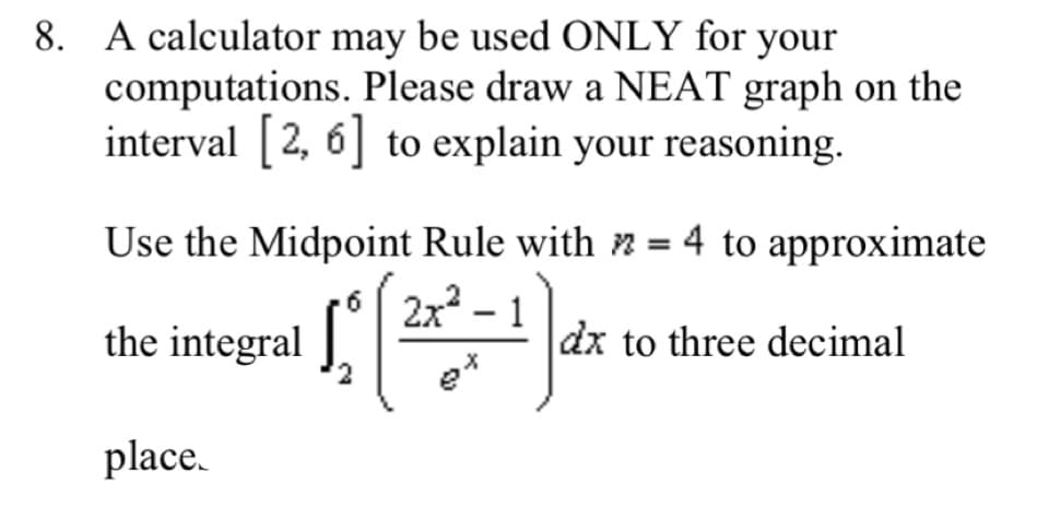 8. A calculator may be used ONLY for your
computations. Please draw a NEAT graph on the
interval 2, 6] to explain your reasoning.
Use the Midpoint Rule with n = 4 to approximate
2x -
the integral
1
dx to three decimal
place.
