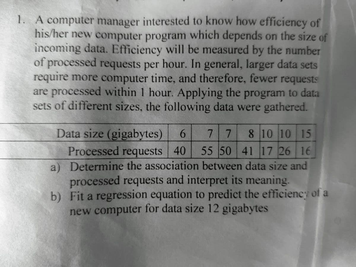 1. A computer manager interested to know how efficiency of
his/her new computer program which depends on the size of
incoming data. Efficiency will be measured by the number
of processed requests per hour. In general, larger data sets
require more computer time, and therefore, fewer requests
are processed within 1 hour. Applying the program to data
sets of different sizes, the following data were gathered.
Data size (gigabytes)
Processed requests 40
a) Determine the association between data size and
processed requests and interpret its meaning.
b) Fit a regression equation to predict the efficiency of a
new computer for data size 12 gigabytes
6.
7 7
8 10 10 15
55 50 41 17 26 16
