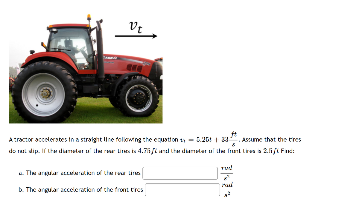Vt
CASE
395
ft
Assume that the tires
A tractor accelerates in a straight line following the equation v; = 5.25t + 33-
S
do not slip. If the diameter of the rear tires is 4.75 ft and the diameter of the front tires is 2.5 ft Find:
rad
a. The angular acceleration of the rear tires
s2
|rad
b. The angular acceleration of the front tires
s2
