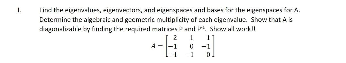 I.
Find the eigenvalues, eigenvectors, and eigenspaces and bases for the eigenspaces for A.
Determine the algebraic and geometric multiplicity of each eigenvalue. Show that A is
diagonalizable by finding the required matrices P and P-1. Show all work!!
2
1
1
A
1
-1
-1
