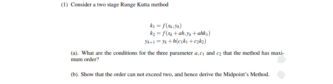 (1) Consider a two stage Runge Kutta method
ki = f(xk,Yk)
k2 = f(xx +ah,yŁ+ ahk|)
Yk+1 = yk +h(cıkı +c2k2)
(a). What are the conditions for the three parameter a,c¡ and c2 that the method has maxi-
mum order?
(b). Show that the order can not exceed two, and hence derive the Midpoint's Method.
