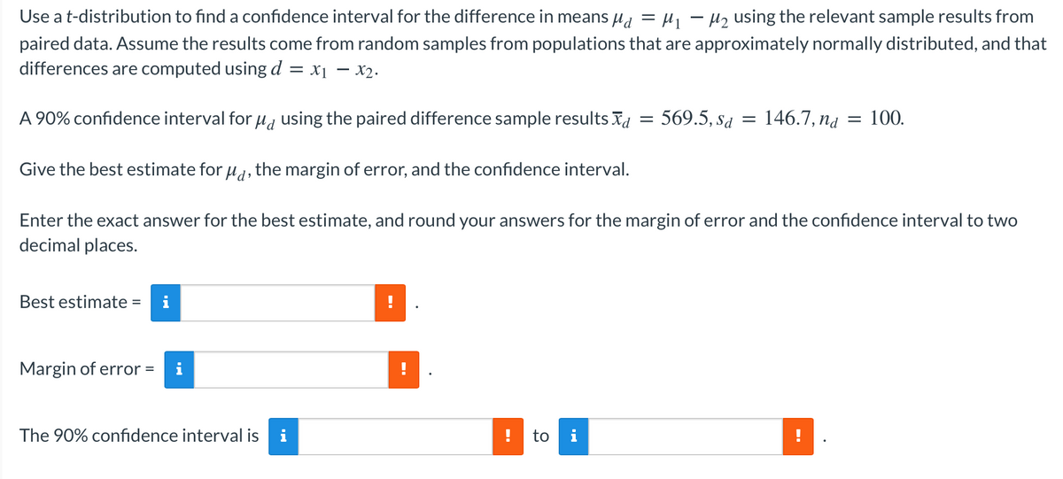 Use a t-distribution to find a confidence interval for the difference in means ua = µ - Hz using the relevant sample results from
paired data. Assume the results come from random samples from populations that are approximately normally distributed, and that
differences are computed using d = x1 – x2.
A 90% confidence interval for , using the paired difference sample results Xa
569.5, sa
= 146.7, nd
100.
Give the best estimate for u1, the margin of error, and the confidence interval.
Enter the exact answer for the best estimate, and round your answers for the margin of error and the confidence interval to two
decimal places.
Best estimate =
Margin of error =
i
The 90% confidence interval is
i
to i
