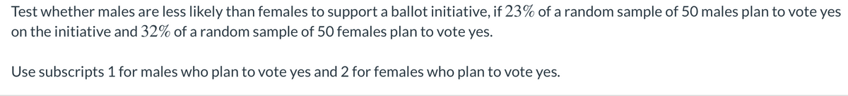 Test whether males are less likely than females to support a ballot initiative, if 23% of a random sample of 50 males plan to vote yes
on the initiative and 32% of a random sample of 50 females plan to vote yes.
Use subscripts 1 for males who plan to vote yes and 2 for females who plan to vote yes.
