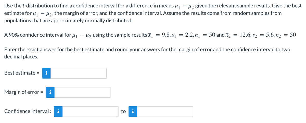 Use the t-distribution to find a confidence interval for a difference in means u1
estimate for u - H2, the margin of error, and the confidence interval. Assume the results come from random samples from
12 given the relevant sample results. Give the best
-
populations that are approximately normally distributed.
A 90% confidence interval for u1 - Hz using the sample results x1 = 9.8, s1 = 2.2, n1
= 50 and 2 = 12.6, s2 = 5.6, n2 = 50
Enter the exact answer for the best estimate and round your answers for the margin of error and the confidence interval to two
decimal places.
Best estimate =
i
Margin of error =
i
Confidence interval :
i
to i
