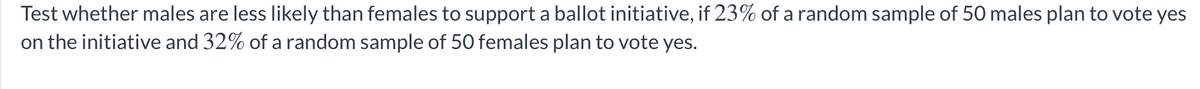 Test whether males are less likely than females to support a ballot initiative, if 23% of a random sample of 50 males plan to vote yes
on the initiative and 32% of a random sample of 50 females plan to vote yes.
