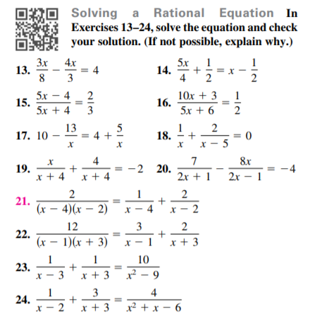 ORO
Solving a Rational Equation In
Exercises 13–24, solve the equation and check
your solution. (If not possible, explain why.)
3x
13.
8
4.x
= 4
3
5x
1
1
14. *
= x
2
4
2
1
5x – 4
15.
5x + 4
2
10x + 3
16.
5x + 6
3
2
5
13
= 4 +
18.
17. 10
X - 5
4
7
8x
19.
x + 4'x + 4
2 20.
-4
2x + 1
2х - 1
2
21.
(x – 4)(x – 2)
x - 4'x - 2
12
22.
(x – 1)(x + 3)
x-1'x + 3
1
23.
x - 3
10
x + 3
x² - 9
3
4
24.
x - 2'x + 3
x² + x - 6
2.
3.

