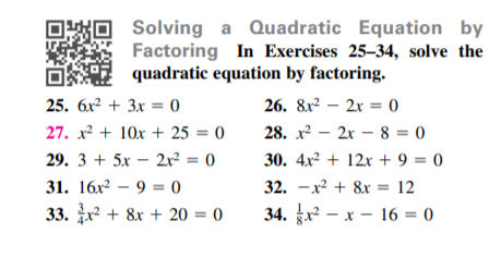 Solving a Quadratic Equation by
Factoring In Exercises 25–34, solve the
O quadratic equation by factoring.
25. 6x² + 3x = 0
26. &x? — 2х %3 0
27. x² + 10x + 25 = 0
28. x2 – 2x – 8 = 0
29. 3 + 5x – 2x² = 0
30. 4x² + 12x + 9 = 0
31. 16х? — 9 0
32. -x + 8x = 12
33. + 8x + 20 = 0
34. r - x - 16 = 0
