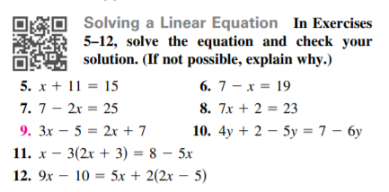 Solving a Linear Equation In Exercises
5-12, solve the equation and check your
solution. (If not possible, explain why.)
5. x + 11 = 15
6. 7 - x = 19
7. 7- 2x = 25
8. 7x + 2 = 23
9. 3x – 5 = 2x + 7
10. 4y + 2 – 5y = 7 – 6y
11. x - 3(2x + 3) = 8 – 5x
12. 9x – 10 = 5x + 2(2x – 5)
