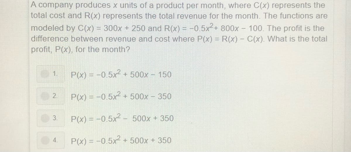 A company produces x units of a product per month, where C(x) represents the
total cost and R(x) represents the total revenue for the month. The functions are
modeled by C(x) = 300x + 250 and R(x) = -0.5x2+ 800x - 100. The profit is the
difference between revenue and cost where P(x) = R(x) - C(x). What is the total
profit, P(x), for the month?
1.
P(x) = -0.5x2 +500x - 150
P(x) = -0.5x2 + 500x - 350
2.
3.
P(x) = -0.5x2 - 500x + 350
4.
P(x) = -0.5x + 500x + 350
