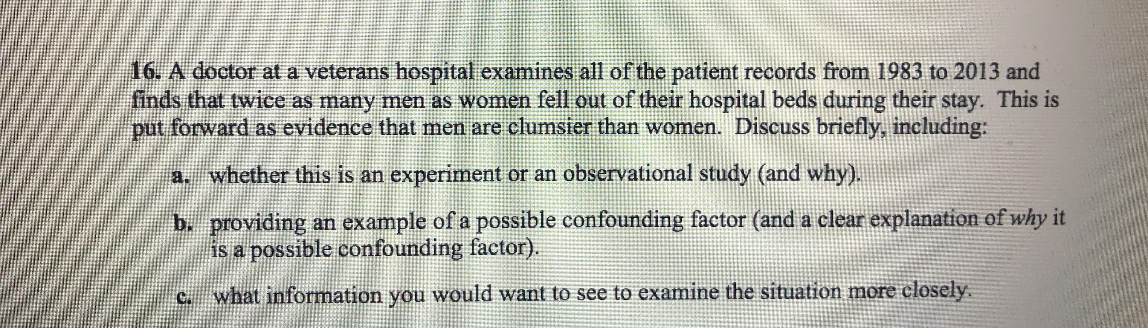 16·A doctor at a veterans hospital examines all of the patient records from 1983 to 2013 and
finds that twice as many men as women fell out of their hospital beds during their stay. This is
put forward as evidence that men are clumsier than women. Discuss briefly, including:
a.
whether this is an experiment or an observational study (and why)
b. providing an example of a possible confounding factor (and a clear explanation of why it
is a possible confounding factor)
what information you would want to see to examine the situation more closely.
c.

