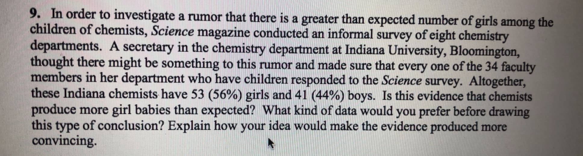 9. In order to investigate a rumor that there is a greater than expected number of girls among the
children of chemists, Science magazine conducted an informal survey of eight chemistry
departments. A secretary in the chemistry department at Indiana University, Bloomington,
thought there might be something to this rumor and made sure that every one of the 34 faculty
members in her department who have children responded to the Science survey. Altogether
these Indiana chemists have 53 (56%) girls and 41 (44%) boys. Is this evidence that chemists
produce more girl babies than expected? What kind of data would you prefer before drawing
this type of conclusion? Explain how your idea would make the evidence produced more
convincing.
