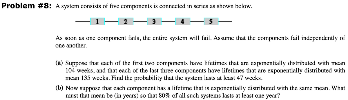 Problem #8: A system consists of five components is connected in series as shown below.
3
5
As soon as one component fails, the entire system will fail. Assume that the components fail independently of
one another.
(a) Suppose that each of the first two components have lifetimes that are exponentially distributed with mean
104 weeks, and that each of the last three components have lifetimes that are exponentially distributed with
mean 135 weeks. Find the probability that the system lasts at least 47 weeks.
(b) Now suppose that each component has a lifetime that is exponentially distributed with the same mean. What
must that mean be (in years) so that 80% of all such systems lasts at least one year?