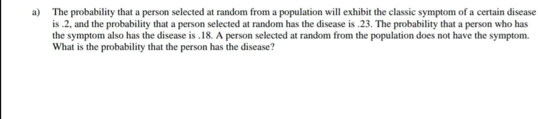 The probability that a person selected at random from a population will exhibit the classic symptom of a certain disease
is .2, and the probability that a person selected at random has the disease is .23. The probability that a person who has
the symptom also has the disease is .18. A person selected at random from the population does not have the symptom.
What is the probability that the person has the disease?
а)
