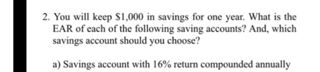 2. You will keep $1,000 in savings for one year. What is the
EAR of each of the following saving accounts? And, which
savings account should you choose?
a) Savings account with 16% return compounded annually
