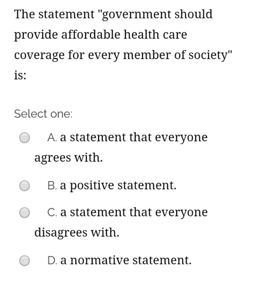 The statement "government should
provide affordable health care
coverage for every member of society"
is:
Select one:
A. a statement that everyone
agrees with.
B. a positive statement.
C. a statement that everyone
disagrees with.
D. a normative statement.

