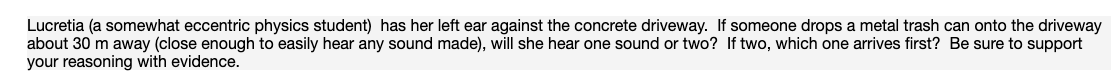 Lucretia (a somewhat eccentric physics student) has her left ear against the concrete driveway. If someone drops a metal trash can onto the driveway
about 30 m away (close enough to easily hear any sound made), will she hear one sound or two? If two, which one arrives first? Be sure to support
your reasoning with evidence.
