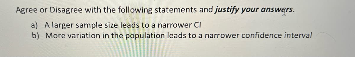Agree or Disagree with the following statements and justify your answers.
a) A larger sample size leads to a narrower CI
b) More variation in the population leads to a narrower confidence interval

