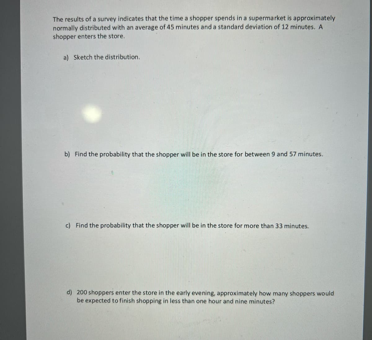 The results of a survey indicates that the time a shopper spends in a supermarket is approximately
normally distributed with an average of 45 minutes and a standard deviation of 12 minutes. A
shopper enters the store.
a) Sketch the distribution.
b) Find the probability that the shopper will be in the store for between 9 and 57 minutes.
c) Find the probability that the shopper will be in the store for more than 33 minutes.
d) 200 shoppers enter the store in the early evening, approximately how many shoppers would
be expected to finish shopping in less than one hour and nine minutes?

