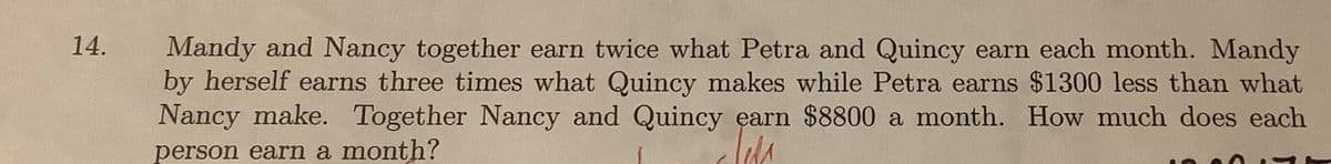 14.
Mandy and Nancy together earn twice what Petra and Quincy earn each month. Mandy
by herself earns three times what Quincy makes while Petra earns $1300 less than what
Nancy make. Together Nancy and Quincy earn $8800 a month. How much does each
person earn a month?
