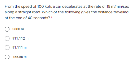 From the speed of 100 kph, a car decelerates at the rate of 15 m/min/sec
along a straight road. Which of the following gives the distance travelled
at the end of 40 seconds? *
3800 m
O 911.112 m
91.111 m
455.56 m
