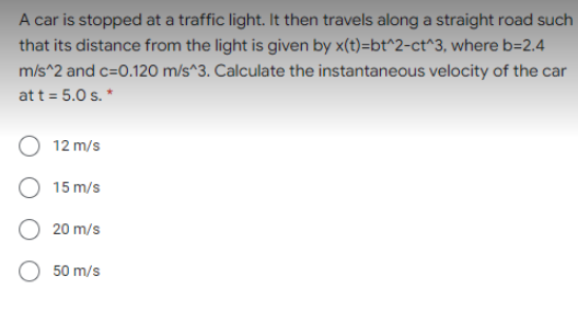 A car is stopped at a traffic light. It then travels along a straight road such
that its distance from the light is given by x(t)=bt^2-ct^3, where b=2.4
m/s^2 and c=0.120 m/s^3. Calculate the instantaneous velocity of the car
at t = 5.0 s. *
12 m/s
O 15 m/s
20 m/s
50 m/s
