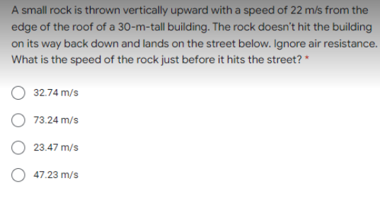 A small rock is thrown vertically upward with a speed of 22 m/s from the
edge of the roof of a 30-m-tall building. The rock doesn't hit the building
on its way back down and lands on the street below. Ignore air resistance.
What is the speed of the rock just before it hits the street? *
32.74 m/s
73.24 m/s
23.47 m/s
O 47.23 m/s
